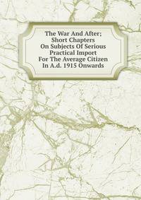The War And After; Short Chapters On Subjects Of Serious Practical Import For The Average Citizen In A.d. 1915 Onwards
