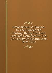 Great Britain &amp; Prussia In The Eighteenth Century: Being The Ford Lectures Delivered In The University Of Oxford, Lent Term 1922