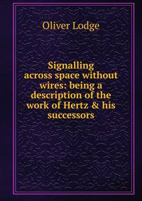 Signalling across space without wires: being a description of the work of Hertz &amp; his successors