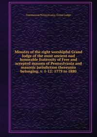 Minutes of the right worshipful Grand lodge of the most ancient nad honorable fraternity of Free and accepted masons of Pennsylvania and masonic jurisdiction thereunto belonging. v. 1-12: 1779 to 1880