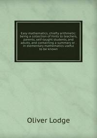Easy mathematics, chiefly arithmetic: being a collection of hints to teachers, parents, self-taught students, and adults, and containing a summary or . in elementary mathematics useful to be known