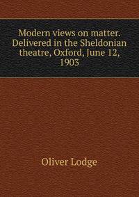 Modern views on matter. Delivered in the Sheldonian theatre, Oxford, June 12, 1903