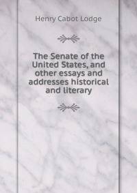 The Senate of the United States, and other essays and addresses historical and literary