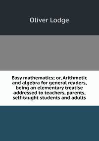 Easy mathematics; or, Arithmetic and algebra for general readers, being an elementary treatise addressed to teachers, parents, self-taught students and adults