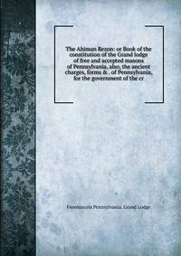 The Ahiman Rezon: or Book of the constitution of the Grand lodge of free and accepted masons of Pennsylvania, also, the ancient charges, forms &amp; . of Pennsylvania, for the government of the cr
