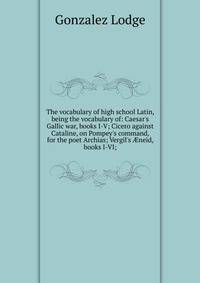 The vocabulary of high school Latin, being the vocabulary of: Caesar's Gallic war, books I-V; Cicero against Cataline, on Pompey's command, for the poet Archias; Vergil's ?neid, books I-VI;
