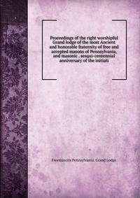 Proceedings of the right worshipful Grand lodge of the most Ancient and honorable fraternity of free and accepted masons of Pennsylvania, and masonic . sesqui-centennial anniversary of the initiati