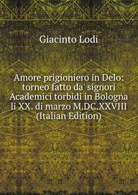 Amore prigioniero in Delo: torneo fatto da' signori Academici torbidi in Bologna li XX. di marzo M.DC.XXVIII (Italian Edition)