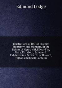 Illustrations of British History, Biography, and Manners, in the Reigns of Henry Viii, Edward Vi, Mary, Elizabeth, &amp; James I: Exhibited in a Series of . of Howard, Talbot, and Cecil; Containi