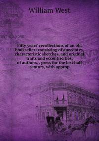 Fifty years' recollections of an old bookseller: consisting of anecdotes, characteristic sketches, and original traits and eccentricities, of authors, . press for the last half century, with approp