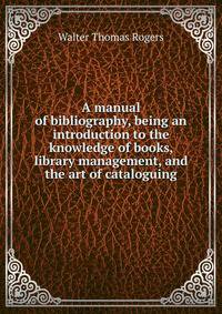 A manual of bibliography, being an introduction to the knowledge of books, library management, and the art of cataloguing