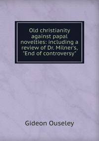 Old christianity against papal novelties: including a review of Dr. Milner's, "End of controversy"