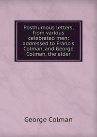Posthumous letters, from various celebrated men: addressed to Francis Colman, and George Colman, the elder