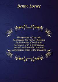 The speeches of the right honourable the earl of Chatham in the houses of Lords and Commons: with a biographical memoir and introductions and explanatory notes to the speeches