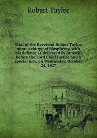 Trial of the Reverend Robert Taylor, upon a charge of blasphemy, with his defence as delivered by himself, before the Lord Chief Justice and a special jury, on Wednesday, October 24, 1827