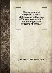 Shakespeare and Chapman; a thesis of Chapman's authorship of "A lover's complaint," and his origination of "Timon of Athens."