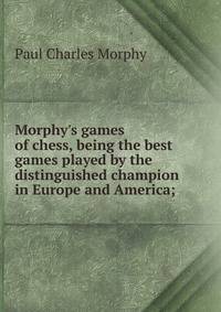 Morphy's games of chess, being the best games played by the distinguished champion in Europe and America;