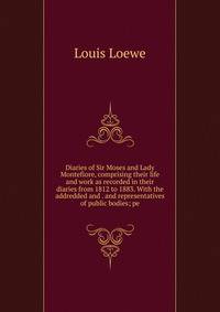 Diaries of Sir Moses and Lady Montefiore, comprising their life and work as recorded in their diaries from 1812 to 1883. With the addredded and . and representatives of public bodies; pe