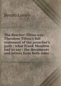 The Beecher-Tilton war: Theodore Tilton's full statement of the preacher's guilt : what Frank Moulton had to say : the documents and letters from both sides