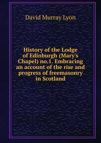 History of the Lodge of Edinburgh (Mary's Chapel) no.1. Embracing an account of the rise and progress of freemasonry in Scotland