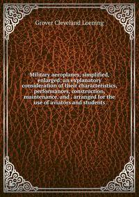Military aeroplanes, simplified, enlarged; an explanatory consideration of their characteristics, performances, construction, maintenance, and . arranged for the use of aviators and students