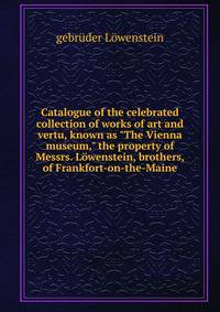 Catalogue of the celebrated collection of works of art and vertu, known as "The Vienna museum," the property of Messrs. L?wenstein, brothers, of Frankfort-on-the-Maine
