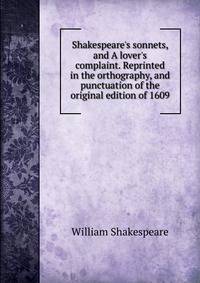 Shakespeare's sonnets, and A lover's complaint. Reprinted in the orthography, and punctuation of the original edition of 1609