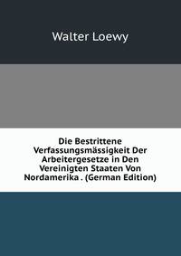 Die Bestrittene Verfassungsmassigkeit Der Arbeitergesetze in Den Vereinigten Staaten Von Nordamerika . (German Edition)