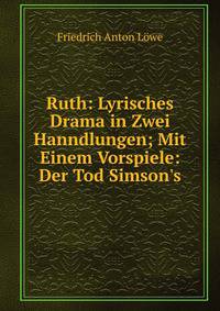 Ruth: Lyrisches Drama in Zwei Hanndlungen; Mit Einem Vorspiele: Der Tod Simson's