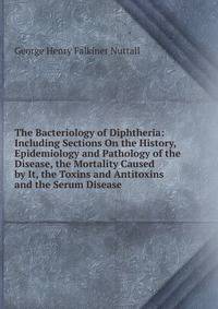 The Bacteriology of Diphtheria: Including Sections On the History, Epidemiology and Pathology of the Disease, the Mortality Caused by It, the Toxins and Antitoxins and the Serum Disease