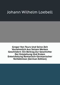 Gregor Von Tours Und Seine Zeit Vornehmlich Aus Seinen Werken Geschildert: Ein Beitrag Zur Geschichte Der Entstehung Und Ersten Entwickelung Romanisch-Germanischer Verhaltnisse (German Edition)