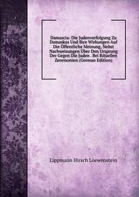 Damascia: Die Judenverfolgung Zu Damaskus Und Ihre Wirkungen Auf Die Offentliche Meinung, Nebst Nachweisungen Uber Den Ursprung Der Gegen Die Juden . Bei Rituellen Zeremonien (German Edition)