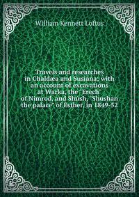 Travels and researches in Chald?a and Susiana; with an account of excavations at Warka, the "Erech" of Nimrod, and Sh?sh, "Shushan the palace" of Esther, in 1849-52