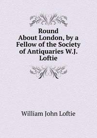 Round About London, by a Fellow of the Society of Antiquaries W.J. Loftie.