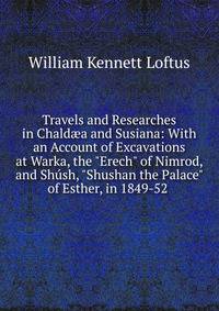 Travels and Researches in Chald?a and Susiana: With an Account of Excavations at Warka, the "Erech" of Nimrod, and Sh?sh, "Shushan the Palace" of Esther, in 1849-52 .