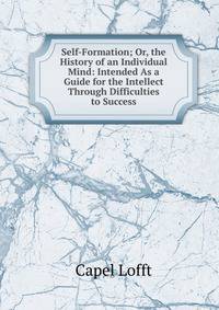 Self-Formation; Or, the History of an Individual Mind: Intended As a Guide for the Intellect Through Difficulties to Success