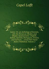 Laura: Or, an Anthology of Sonnets, (On the Petrarcan Model,) and Elegiac Quatuorzains: English, Italian, Spanish, Portuguese, French, and German; . ; Great Part Never Before Published, Volume 2