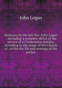 Sermons, by the late Rev. John Logan .: including a complete detail of the service of a Communion Sunday, according to the usage of the Church of . of the the life and writings of the author
