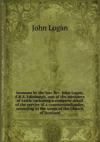 Sermons by the late Rev. John Logan, F.R.S. Edinburgh, one of the ministers of Leith: including a complete detail of the service of a communionSunday, according to the usage of the Church of Scotland
