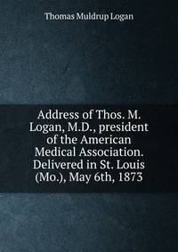 Address of Thos. M. Logan, M.D., president of the American Medical Association. Delivered in St. Louis (Mo.), May 6th, 1873