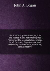 Our national government; or, Life and scenes in our national capital. Portraying the wonderful operations in all the great departments, and describing . its historical, executive, administrative,