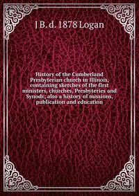 History of the Cumberland Presbyterian church in Illinois, containing sketches of the first ministers, churches, Presbyteries and Synods; also a history of missions, publication and education