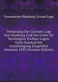 Verfassung Der Grossen Loge Von Hamburg Und Der Unter Ihr Vereinigten Tochter-Logen. Nach Gesetzlicher Genehmigung Eingefuhrt Johannis 1893 (German Edition)