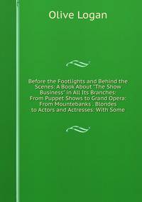 Before the Footlights and Behind the Scenes: A Book About "The Show Business" in All Its Branches: From Puppet Shows to Grand Opera: From Mountebanks . Blondes to Actors and Actresses: With Some