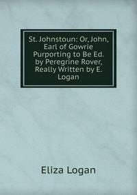 St. Johnstoun: Or, John, Earl of Gowrie Purporting to Be Ed. by Peregrine Rover, Really Written by E. Logan.