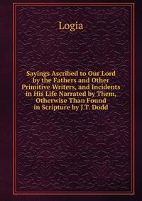 Sayings Ascribed to Our Lord by the Fathers and Other Primitive Writers, and Incidents in His Life Narrated by Them, Otherwise Than Found in Scripture by J.T. Dodd