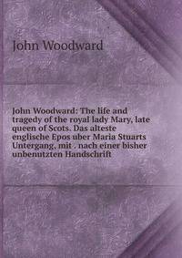 John Woodward: The life and tragedy of the royal lady Mary, late queen of Scots. Das alteste englische Epos uber Maria Stuarts Untergang, mit . nach einer bisher unbenutzten Handschrift