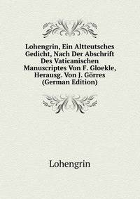 Lohengrin, Ein Altteutsches Gedicht, Nach Der Abschrift Des Vaticanischen Manuscriptes Von F. Gloekle, Herausg. Von J. Gorres (German Edition)