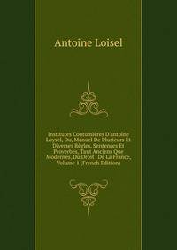 Institutes Coutumi?res D'antoine Loysel, Ou, Manuel De Plusieurs Et Diverses R?gles, Sentences Et Proverbes, Tant Anciens Que Modernes, Du Droit . De La France, Volume 1 (French Edition)