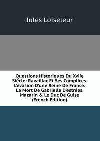 Questions Historiques Du Xviie Si?cle: Ravaillac Et Ses Complices. L'?vasion D'une Reine De France. La Mort De Gabrielle D'estr?es. Mazarin &amp; Le Duc De Guise (French Edition)